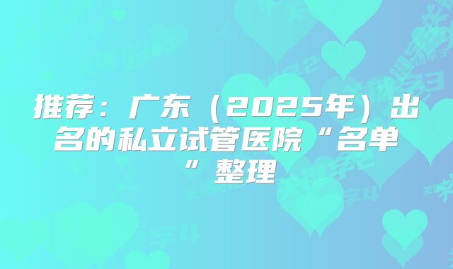 推荐：广东（2025年）出名的私立试管医院“名单”整理