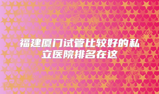 福建厦门试管比较好的私立医院排名在这