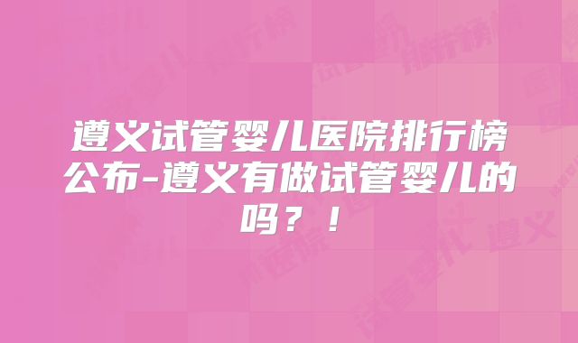 遵义试管婴儿医院排行榜公布-遵义有做试管婴儿的吗？！