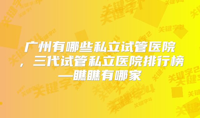 广州有哪些私立试管医院，三代试管私立医院排行榜—瞧瞧有哪家