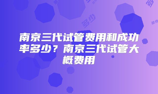 南京三代试管费用和成功率多少？南京三代试管大概费用