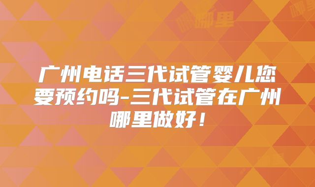 广州电话三代试管婴儿您要预约吗-三代试管在广州哪里做好！