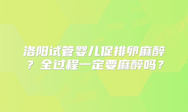 洛阳试管婴儿促排卵麻醉？全过程一定要麻醉吗？