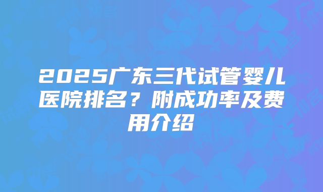2025广东三代试管婴儿医院排名？附成功率及费用介绍