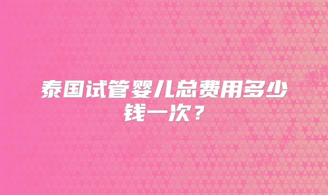 泰国试管婴儿总费用多少钱一次？