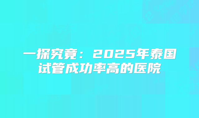 一探究竟：2025年泰国试管成功率高的医院