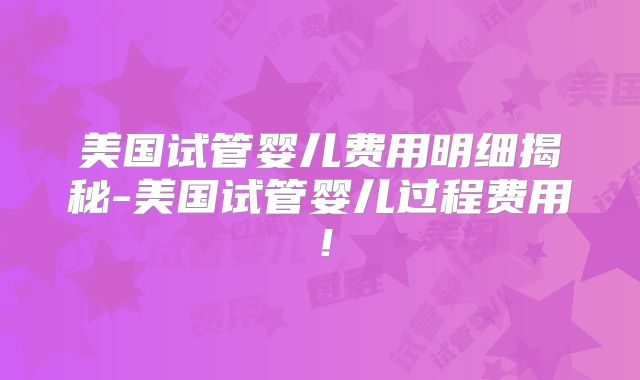 美国试管婴儿费用明细揭秘-美国试管婴儿过程费用!