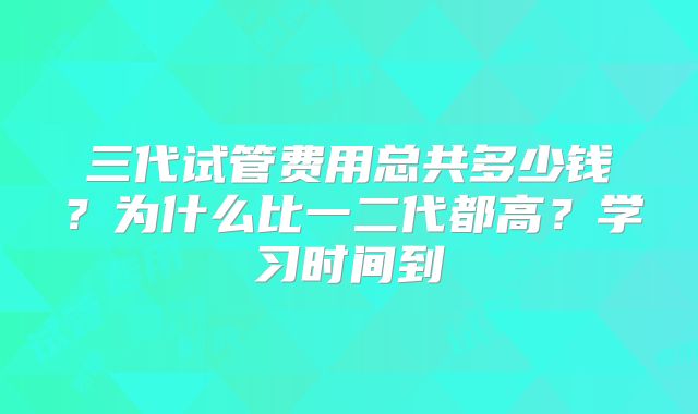 三代试管费用总共多少钱？为什么比一二代都高？学习时间到