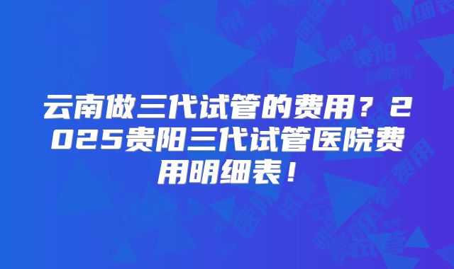 云南做三代试管的费用？2025贵阳三代试管医院费用明细表！