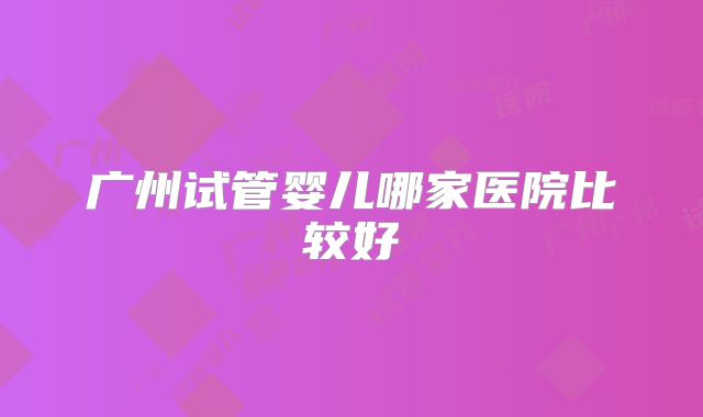 广州试管婴儿哪家医院比较好