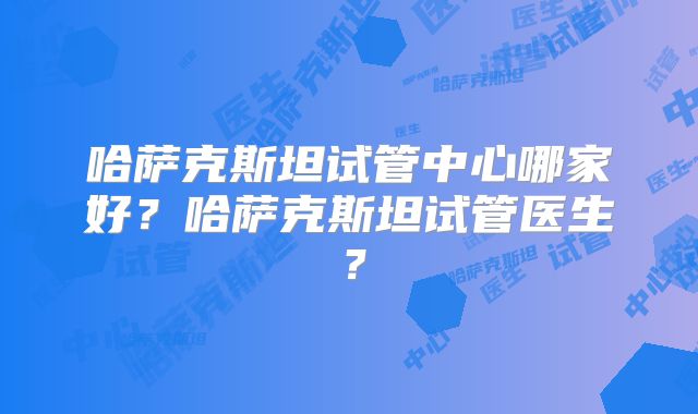 哈萨克斯坦试管中心哪家好？哈萨克斯坦试管医生？