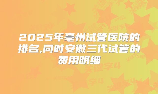 2025年亳州试管医院的排名,同时安徽三代试管的费用明细