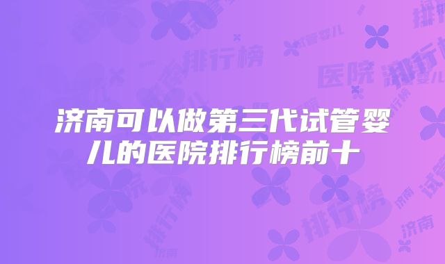 济南可以做第三代试管婴儿的医院排行榜前十