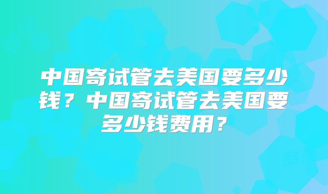 中国寄试管去美国要多少钱？中国寄试管去美国要多少钱费用？