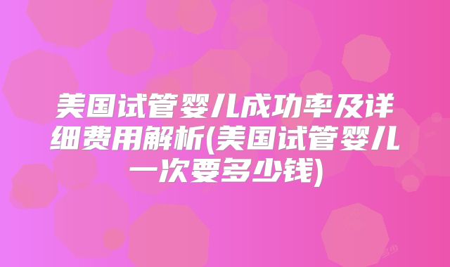 美国试管婴儿成功率及详细费用解析(美国试管婴儿一次要多少钱)