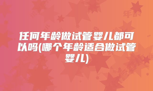 任何年龄做试管婴儿都可以吗(哪个年龄适合做试管婴儿)