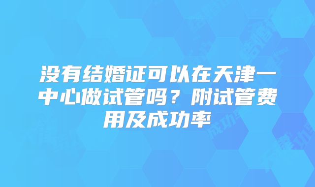 没有结婚证可以在天津一中心做试管吗？附试管费用及成功率