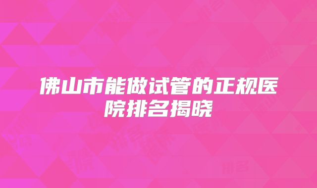 佛山市能做试管的正规医院排名揭晓