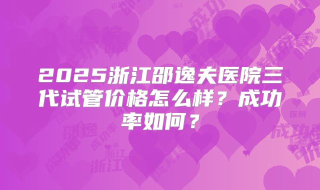 2025浙江邵逸夫医院三代试管价格怎么样?成功率如何?
