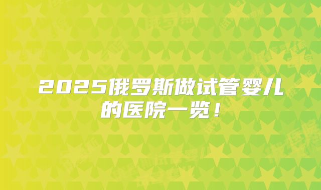 2025俄罗斯做试管婴儿的医院一览！