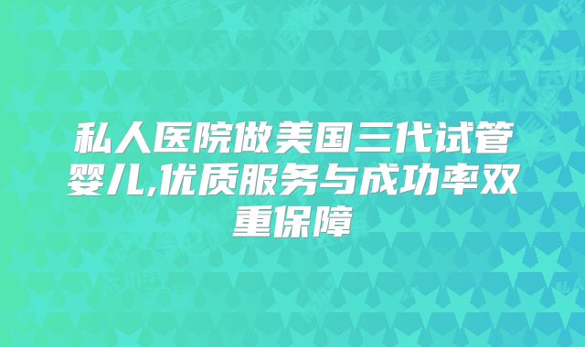 私人医院做美国三代试管婴儿,优质服务与成功率双重保障