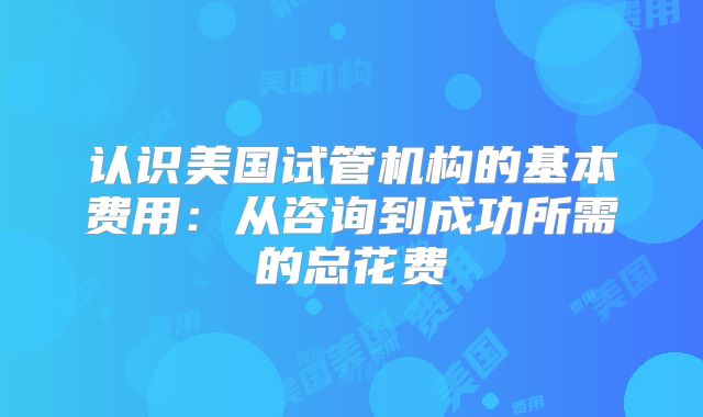 认识美国试管机构的基本费用:从咨询到成功所需的总花费