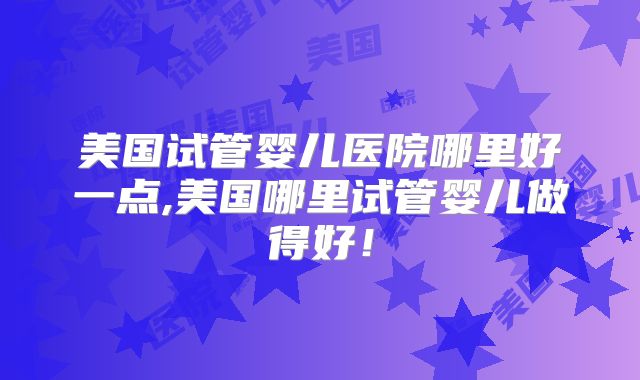 美国试管婴儿医院哪里好一点,美国哪里试管婴儿做得好！