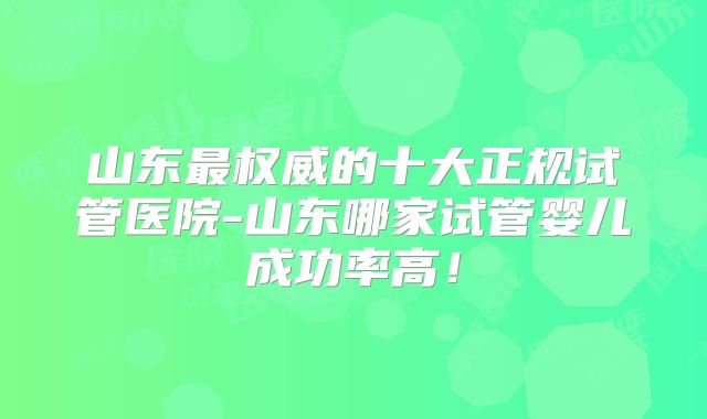 山东最权威的十大正规试管医院-山东哪家试管婴儿成功率高！