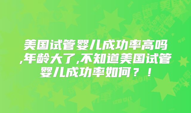 美国试管婴儿成功率高吗,年龄大了,不知道美国试管婴儿成功率如何?!