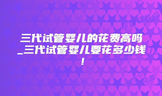 三代试管婴儿的花费高吗_三代试管婴儿要花多少钱！