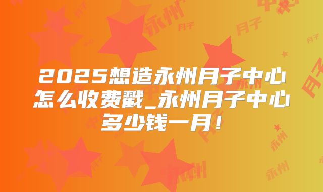2025想造永州月子中心怎么收费戳_永州月子中心多少钱一月！