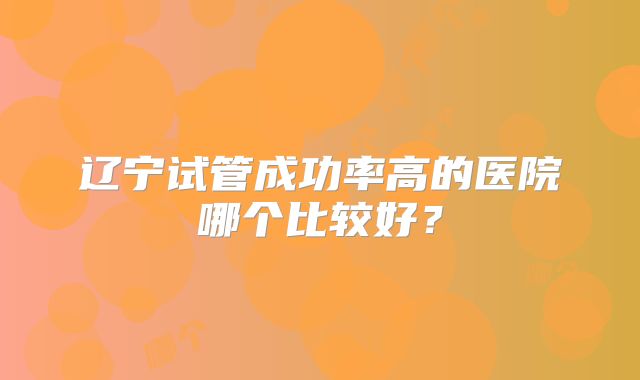辽宁试管成功率高的医院哪个比较好？
