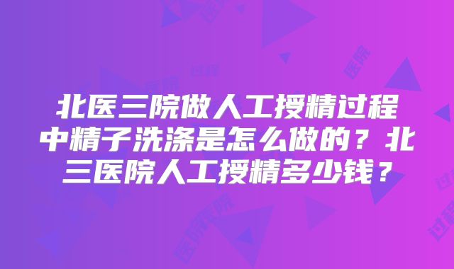 北医三院做人工授精过程中精子洗涤是怎么做的？北三医院人工授精多少钱？