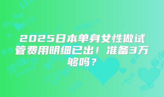 2025日本单身女性做试管费用明细已出！准备3万够吗？