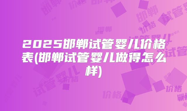 2025邯郸试管婴儿价格表(邯郸试管婴儿做得怎么样)