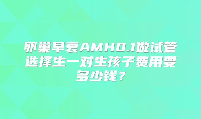 卵巢早衰AMH0.1做试管选择生一对生孩子费用要多少钱？