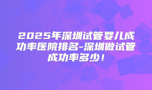 2025年深圳试管婴儿成功率医院排名-深圳做试管成功率多少！