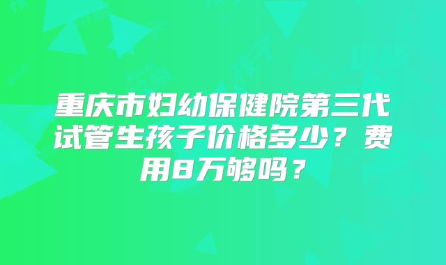 重庆市妇幼保健院第三代试管生孩子价格多少？费用8万够吗？