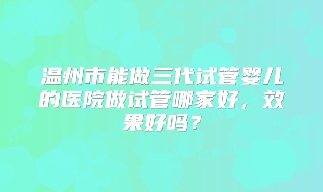 温州市能做三代试管婴儿的医院做试管哪家好,效果好吗?