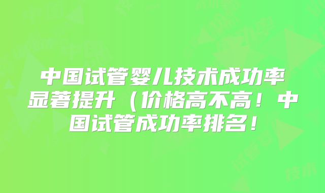 中国试管婴儿技术成功率显著提升（价格高不高！中国试管成功率排名！