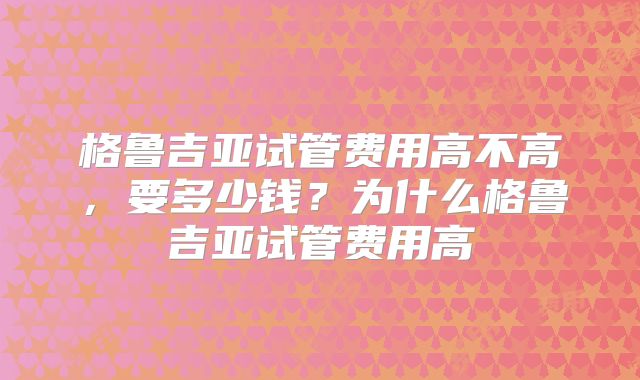 格鲁吉亚试管费用高不高，要多少钱？为什么格鲁吉亚试管费用高
