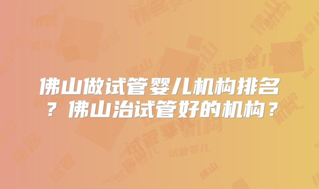 佛山做试管婴儿机构排名？佛山治试管好的机构？