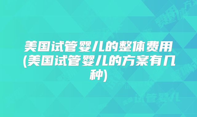 美国试管婴儿的整体费用(美国试管婴儿的方案有几种)