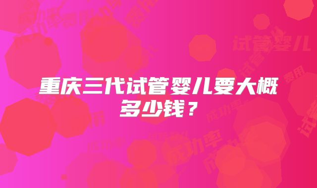 重庆三代试管婴儿要大概多少钱？