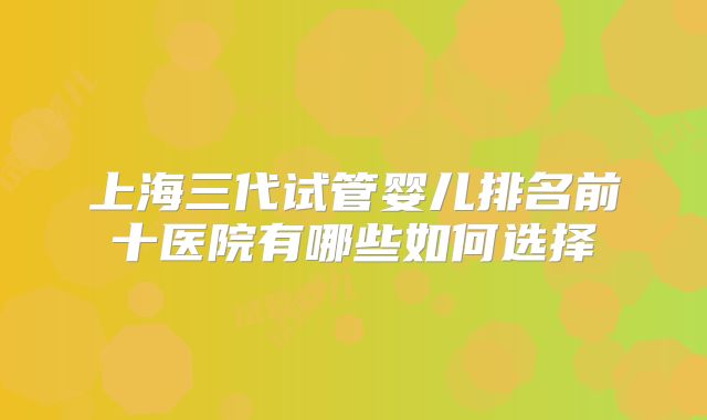 上海三代试管婴儿排名前十医院有哪些如何选择