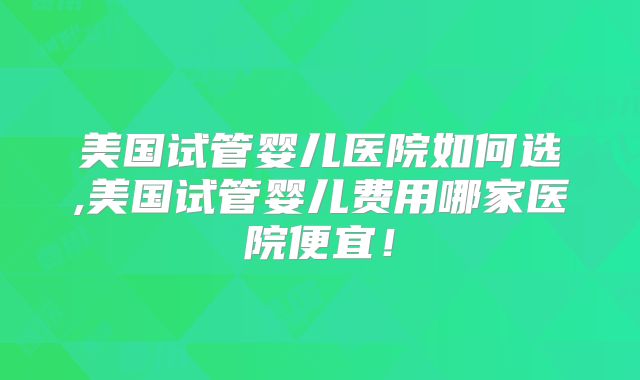 美国试管婴儿医院如何选,美国试管婴儿费用哪家医院便宜！