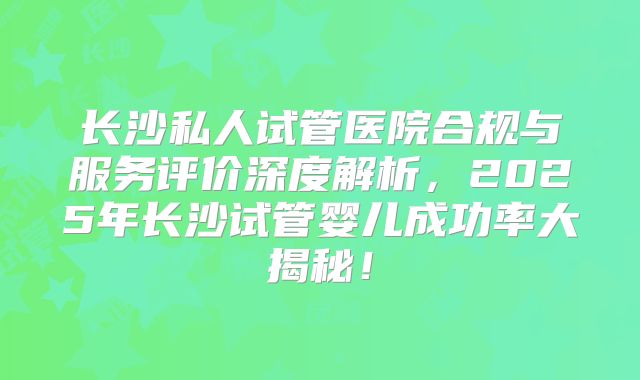 长沙私人试管医院合规与服务评价深度解析，2025年长沙试管婴儿成功率大揭秘！