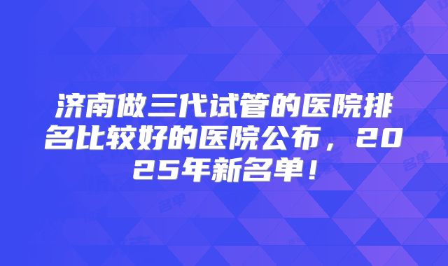 济南做三代试管的医院排名比较好的医院公布，2025年新名单！
