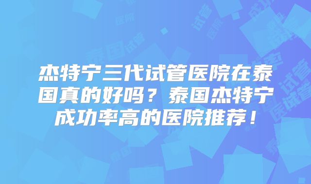 杰特宁三代试管医院在泰国真的好吗？泰国杰特宁成功率高的医院推荐！