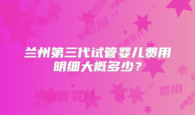 兰州第三代试管婴儿费用明细大概多少？